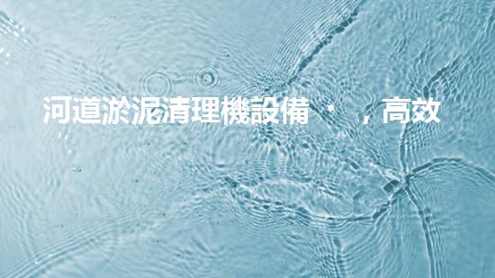 河道淤泥清理機設備，高效環(huán)保守護水清岸綠
